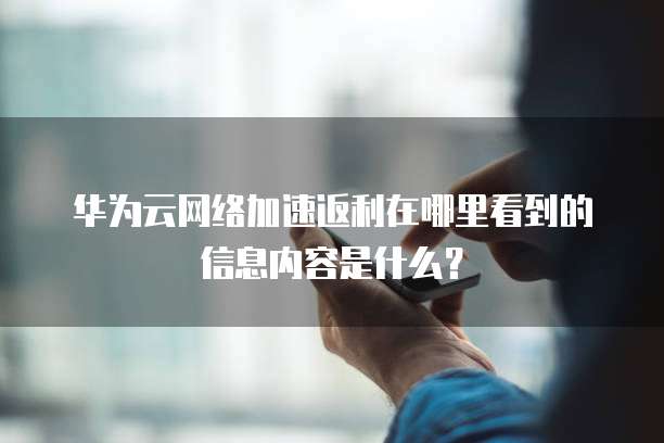 华为云网络加速返利在哪里看到的信息内容是什么?