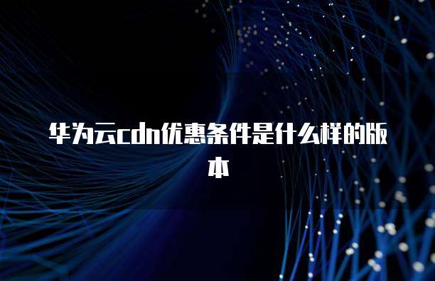 华为云cdn优惠条件是什么样的版本