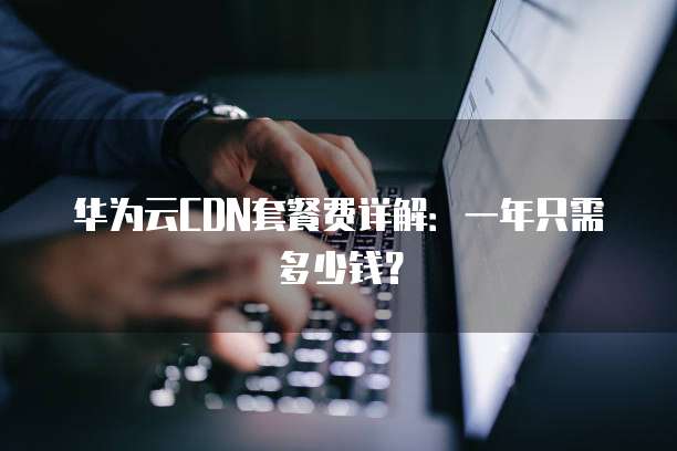 华为云CDN套餐费详解:一年只需多少钱?