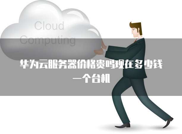 华为云服务器价格贵吗现在多少钱一个台机
