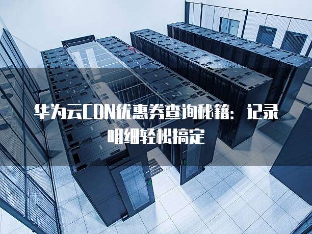 华为云CDN优惠券查询秘籍:记录明细轻松搞定