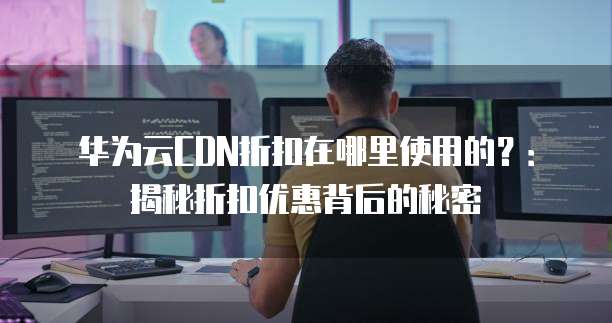 华为云CDN折扣在哪里使用的?:揭秘折扣优惠背后的秘密