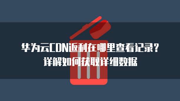 华为云CDN返利在哪里查看记录？详解如何获取详细数据
