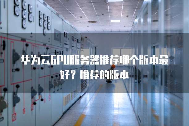 华为云GPU服务器推荐哪个版本最好?推荐的版本