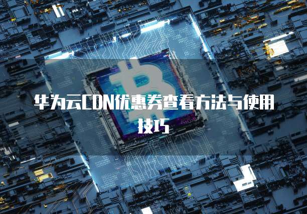 华为云CDN优惠券查看方法与使用技巧