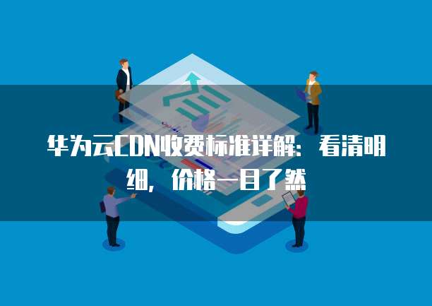 华为云CDN收费标准详解：看清明细，价格一目了然