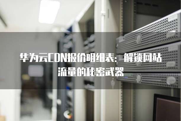 华为云CDN报价明细表:解锁网站流量的秘密武器