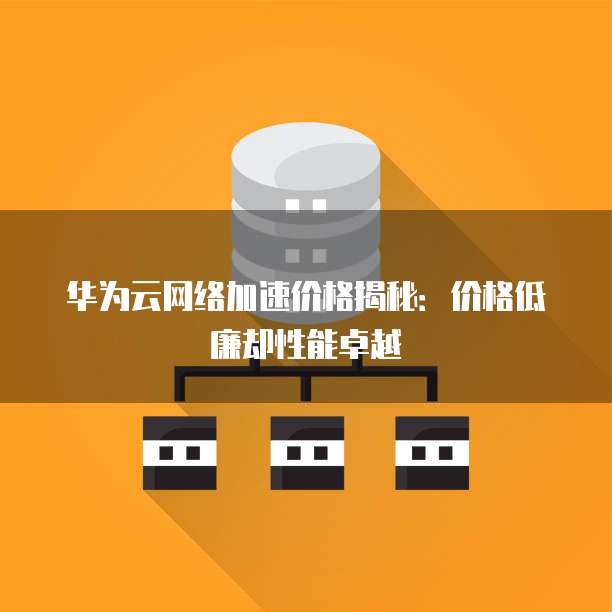 华为云网络加速价格揭秘：价格低廉却性能卓越