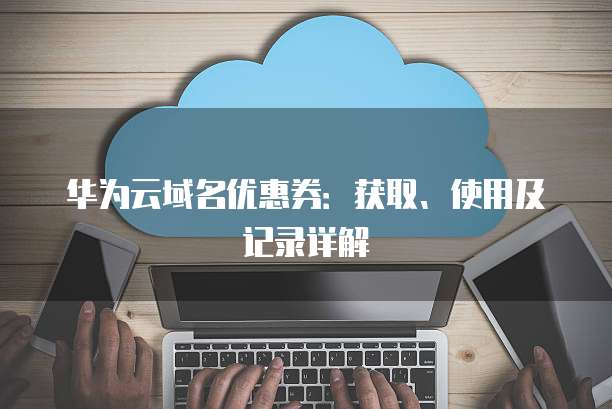 华为云域名优惠券:获取、使用及记录详解