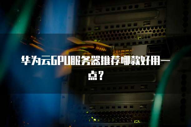 华为云GPU服务器推荐哪款好用一点?