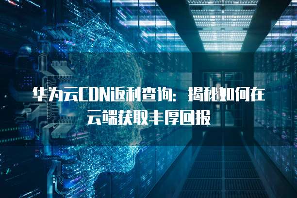 华为云CDN返利查询:揭秘如何在云端获取丰厚回报
