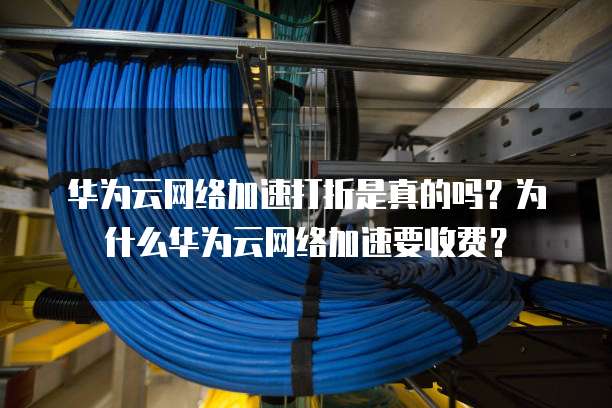 华为云网络加速打折是真的吗?为什么华为云网络加速要收费?