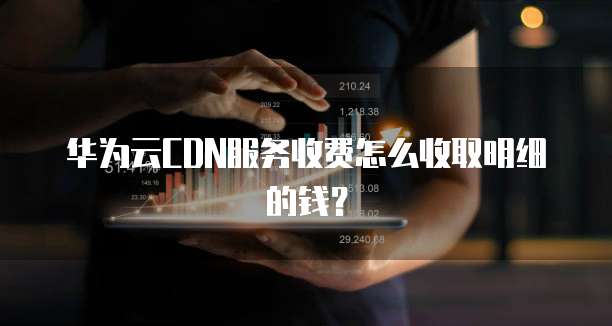 华为云CDN服务收费怎么收取明细的钱?