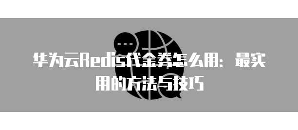 华为云Redis代金券怎么用:最实用的方法与技巧