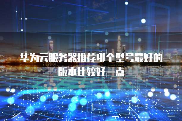 华为云服务器推荐哪个型号最好的版本比较好一点