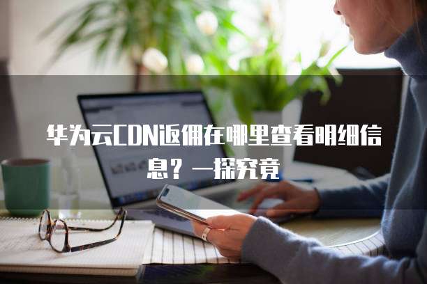 华为云CDN返佣在哪里查看明细信息?一探究竟