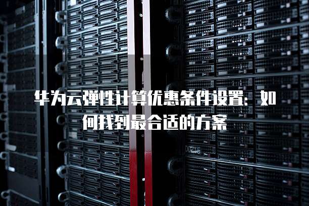 华为云弹性计算优惠条件设置:如何找到最合适的方案