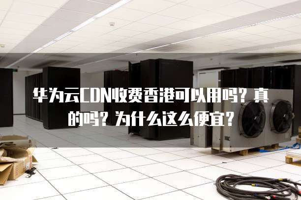 华为云CDN收费香港可以用吗?真的吗?为什么这么便宜?
