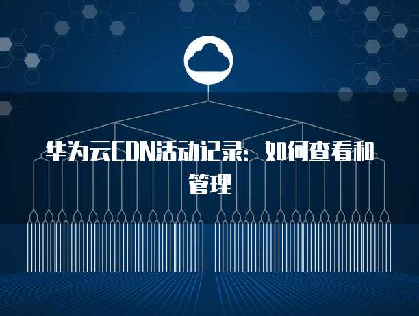 华为云CDN活动记录:如何查看和管理