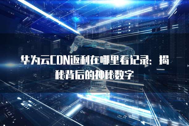 华为云CDN返利在哪里看记录:揭秘背后的神秘数字