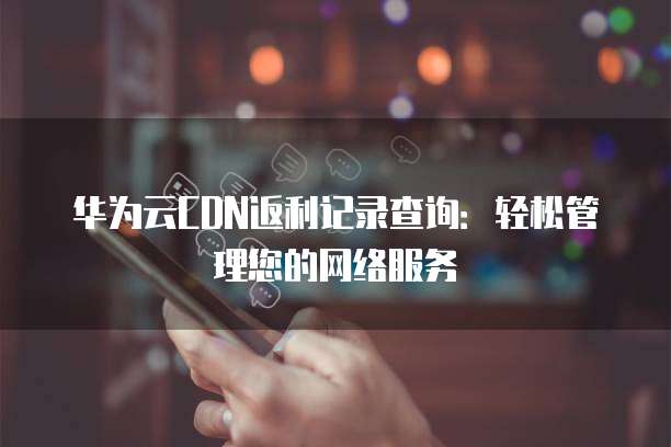 华为云CDN返利记录查询:轻松管理您的网络服务
