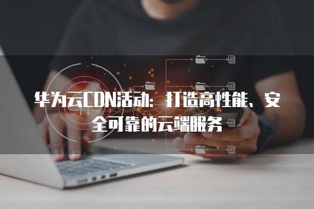 华为云CDN活动:打造高性能、安全可靠的云端服务