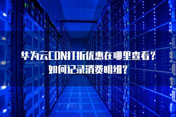 华为云CDN打折优惠在哪里查看?如何记录消费明细?