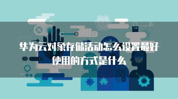 华为云对象存储活动怎么设置最好使用的方式是什么