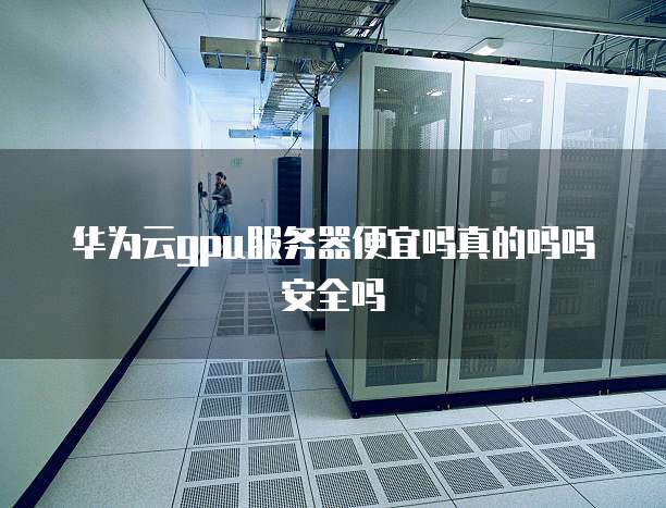 华为云gpu服务器便宜吗真的吗吗安全吗