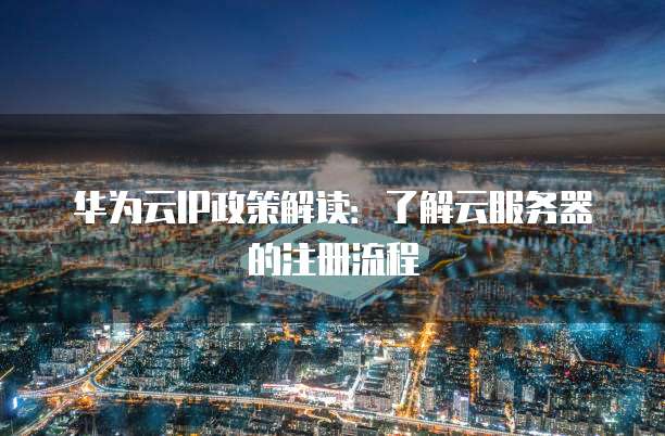 华为云IP政策解读:了解云服务器的注册流程