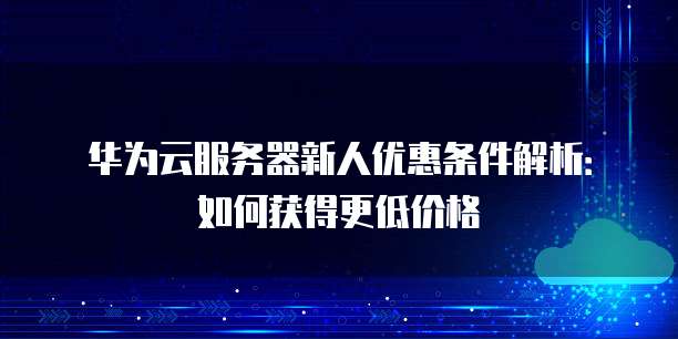 华为云服务器新人优惠条件解析:如何获得更低价格