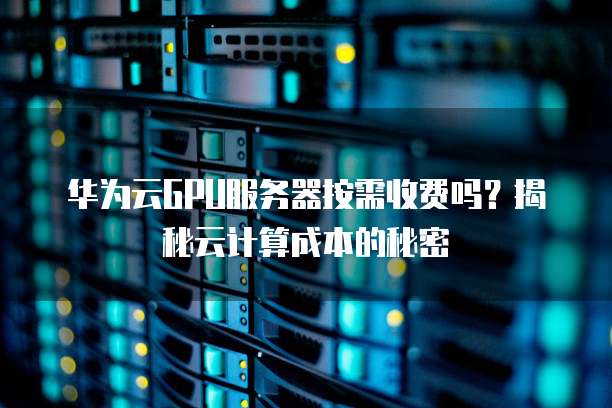 华为云GPU服务器按需收费吗?揭秘云计算成本的秘密