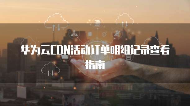 华为云CDN活动订单明细记录查看指南