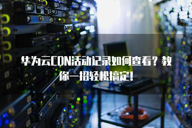 华为云CDN活动记录如何查看?教你一招轻松搞定!