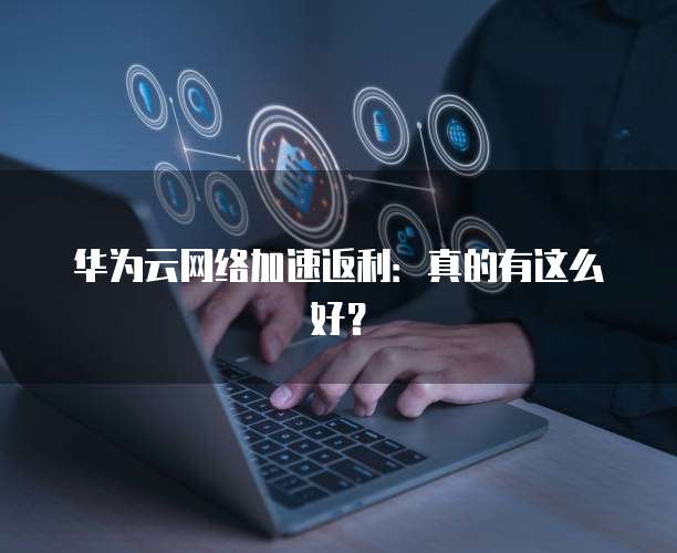 华为云网络加速返利:真的有这么好?