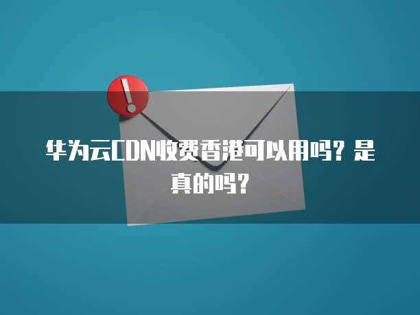 华为云CDN收费香港可以用吗？是真的吗？