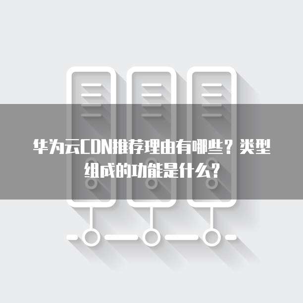 华为云CDN推荐理由有哪些?类型组成的功能是什么?
