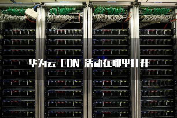 华为云 CDN 活动在哪里打开