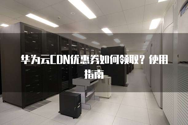 华为云CDN优惠券如何领取?使用指南