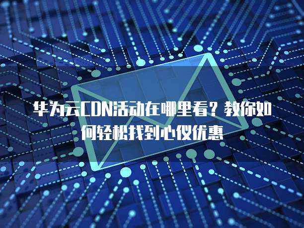 华为云CDN活动在哪里看?教你如何轻松找到心仪优惠