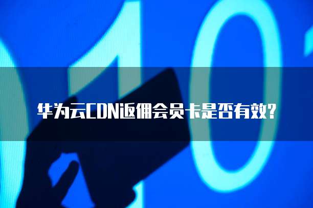 华为云CDN返佣会员卡是否有效？