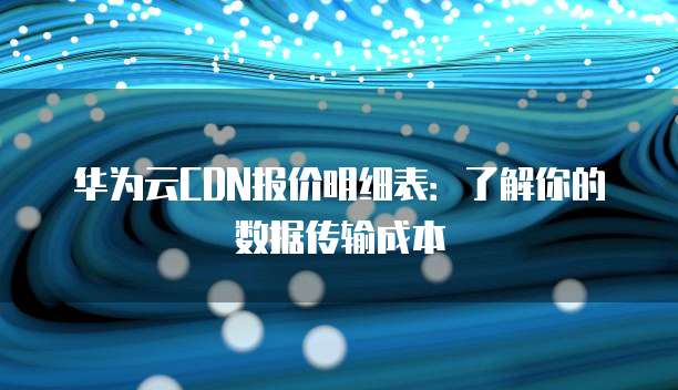 华为云CDN报价明细表:了解你的数据传输成本
