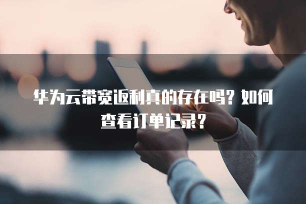 华为云带宽返利真的存在吗?如何查看订单记录?