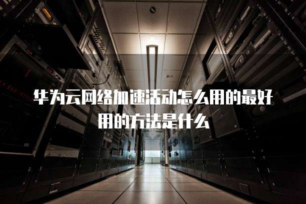 华为云网络加速活动怎么用的最好用的方法是什么