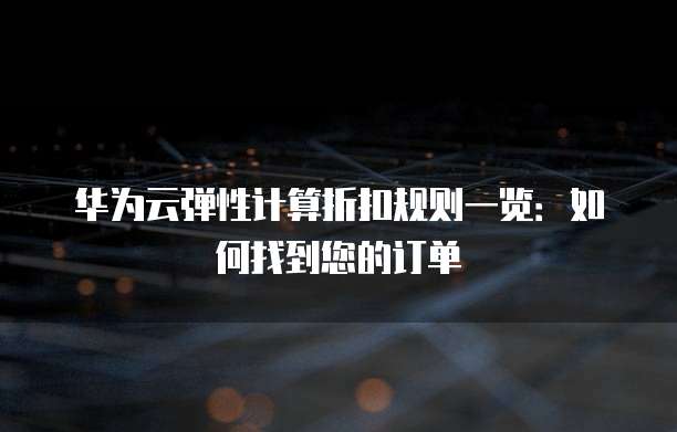 华为云弹性计算折扣规则一览:如何找到您的订单