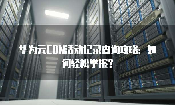 华为云CDN活动记录查询攻略:如何轻松掌握?