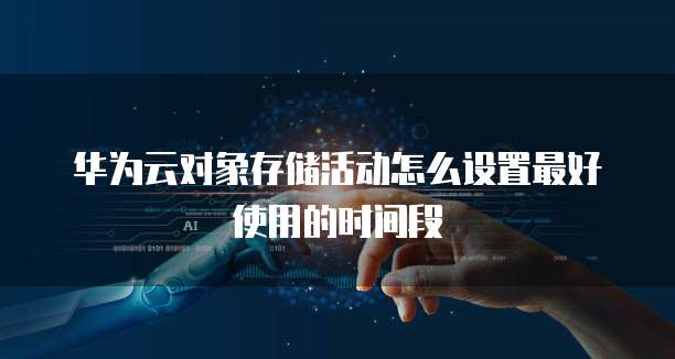 华为云对象存储活动怎么设置最好使用的时间段