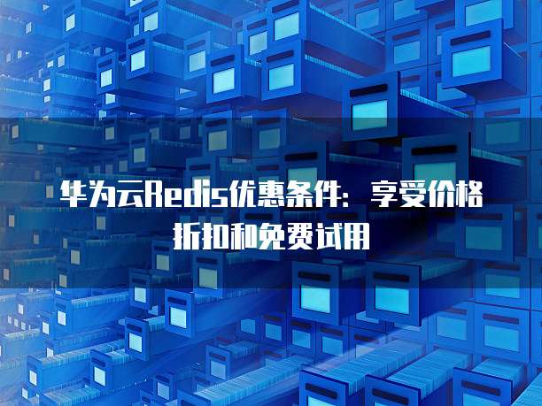 华为云Redis优惠条件:享受价格折扣和免费试用