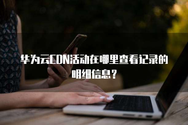 华为云CDN活动在哪里查看记录的明细信息?