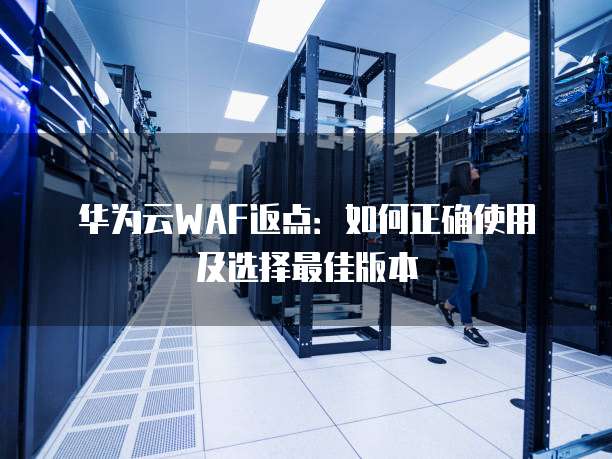 华为云WAF返点:如何正确使用及选择最佳版本